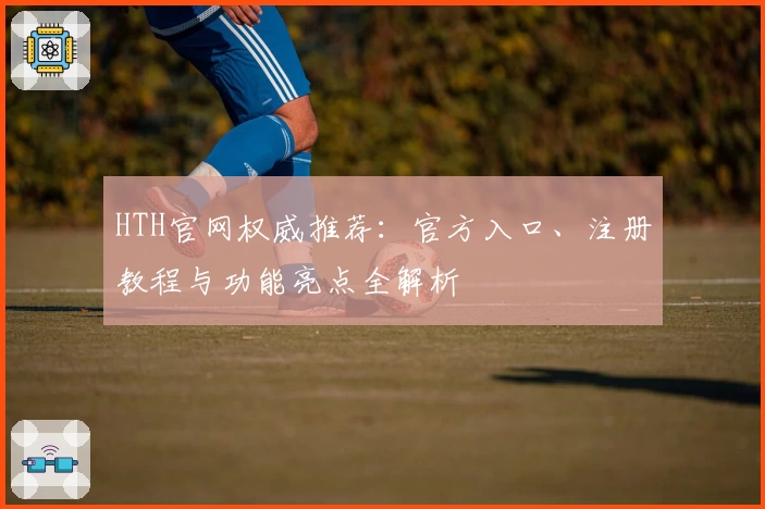 HTH官网权威推荐：官方入口、注册教程与功能亮点全解析