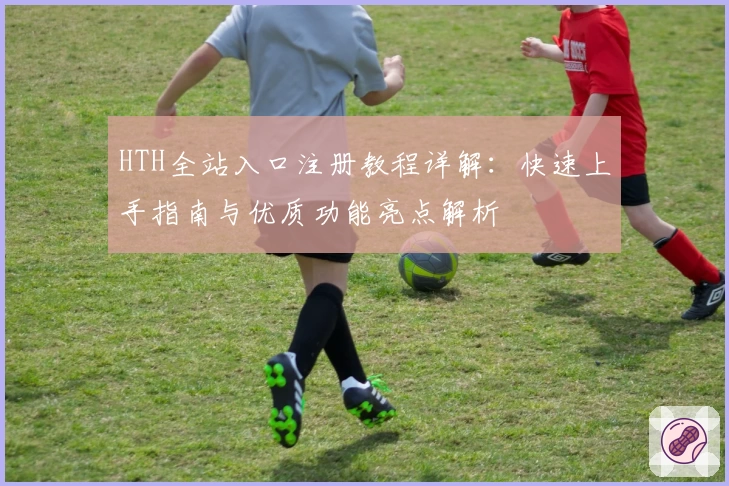 HTH全站入口注册教程详解：快速上手指南与优质功能亮点解析