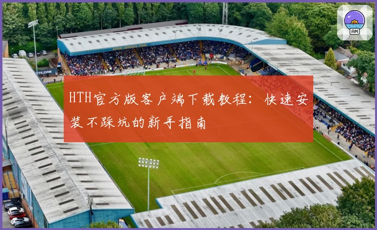 HTH官方版客户端下载教程：快速安装不踩坑的新手指南