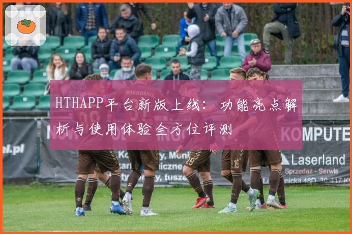 HTHAPP平台新版上线：功能亮点解析与使用体验全方位评测