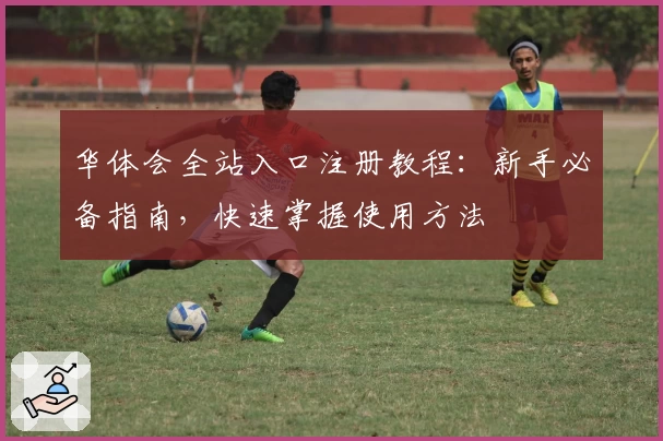 华体会全站入口注册教程：新手必备指南，快速掌握使用方法