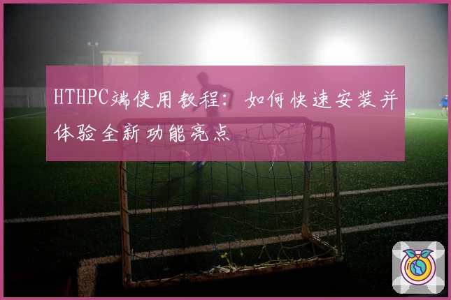 HTHPC端使用教程：如何快速安装并体验全新功能亮点