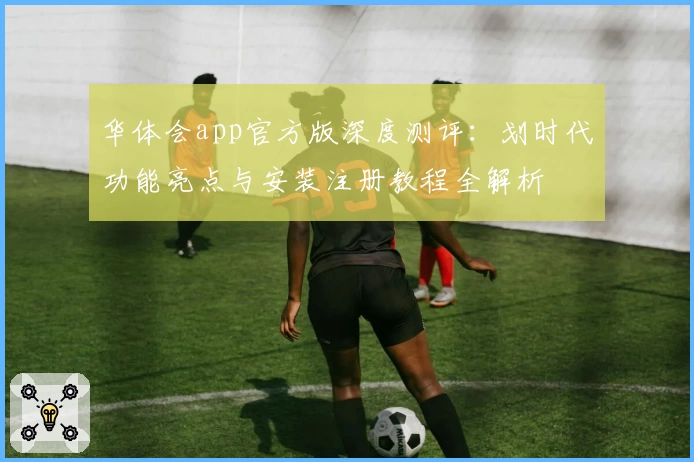 华体会app官方版深度测评：划时代功能亮点与安装注册教程全解析