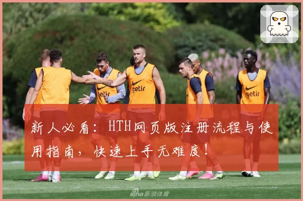 新人必看：HTH网页版注册流程与使用指南，快速上手无难度！