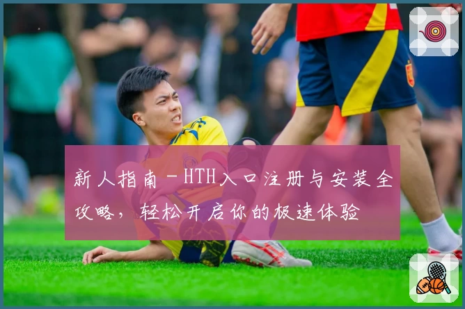 新人指南 - HTH入口注册与安装全攻略，轻松开启你的极速体验