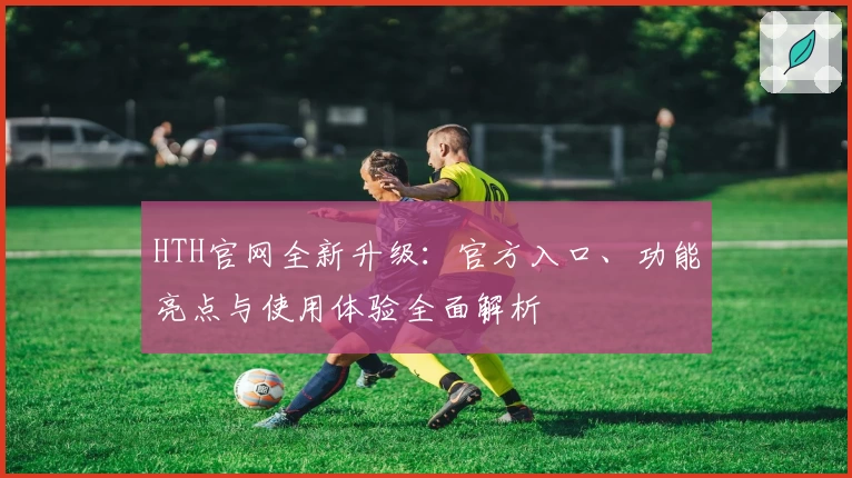 HTH官网全新升级：官方入口、功能亮点与使用体验全面解析