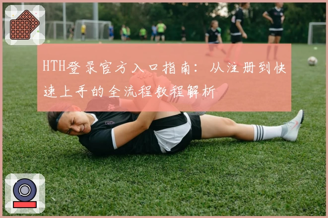 HTH登录官方入口指南：从注册到快速上手的全流程教程解析