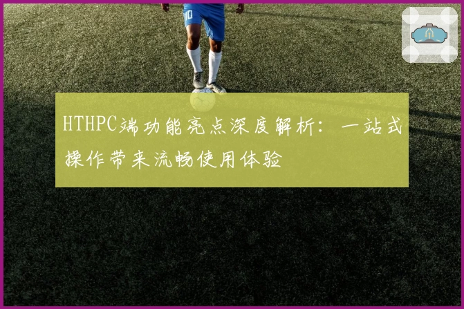 HTHPC端功能亮点深度解析：一站式操作带来流畅使用体验