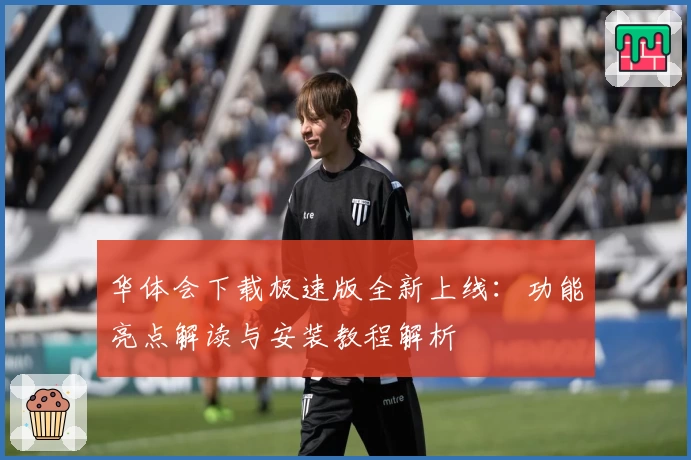 华体会下载极速版全新上线：功能亮点解读与安装教程解析