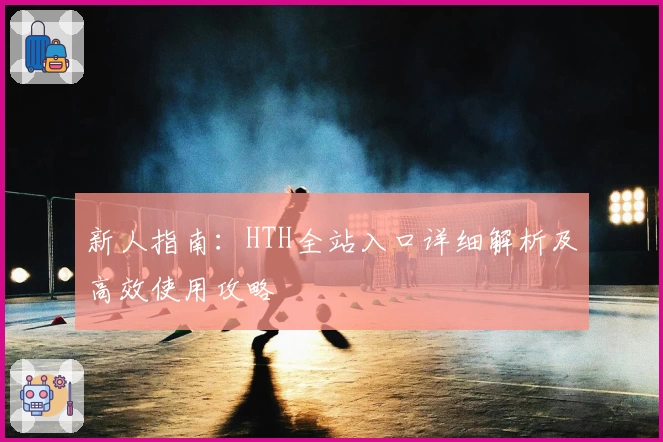 新人指南：HTH全站入口详细解析及高效使用攻略
