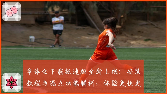 华体会下载极速版全新上线:安装教程与亮点功能解析,体验更快更流畅的服务