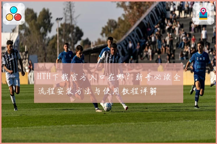 HTH下载官方入口在哪？新手必读全流程安装方法与使用教程详解