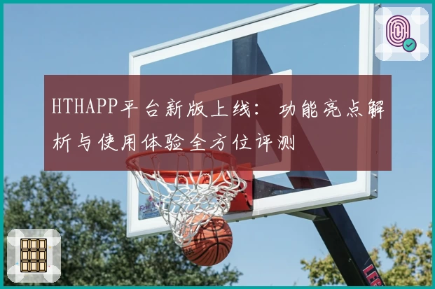 HTHAPP平台新版上线：功能亮点解析与使用体验全方位评测