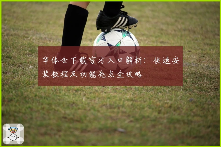 华体会下载官方入口解析：快速安装教程及功能亮点全攻略