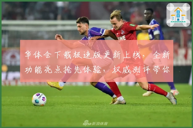 华体会下载极速版更新上线，全新功能亮点抢先体验，权威测评带你深入了解