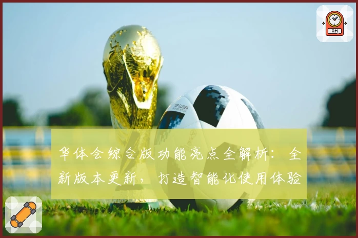 华体会综合版功能亮点全解析：全新版本更新，打造智能化使用体验