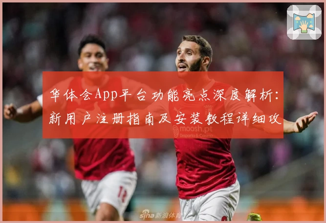 华体会App平台功能亮点深度解析：新用户注册指南及安装教程详细攻略